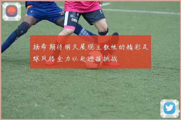 杨希期待明天展现主教练的精彩足球风格全力以赴迎接挑战
