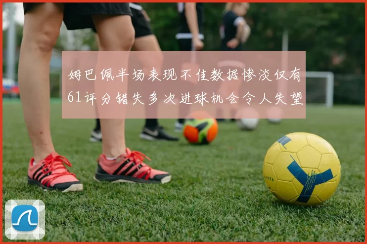 姆巴佩半场表现不佳数据惨淡仅有61评分错失多次进球机会令人失望