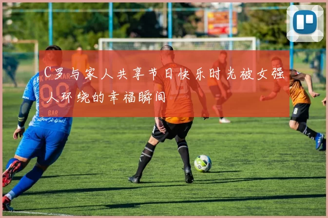 C罗与家人共享节日快乐时光被女强人环绕的幸福瞬间