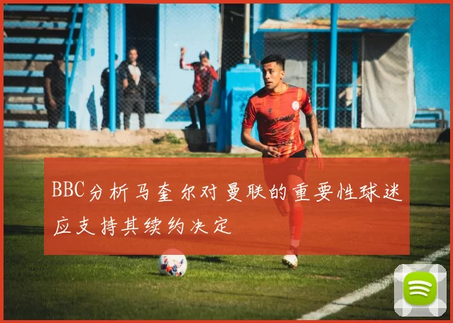 BBC分析马奎尔对曼联的重要性球迷应支持其续约决定