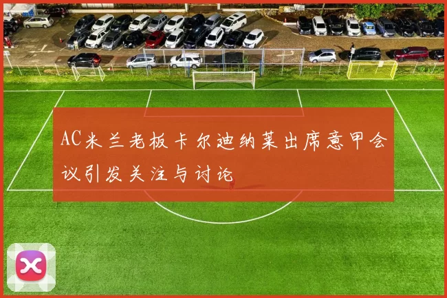 AC米兰老板卡尔迪纳莱出席意甲会议引发关注与讨论