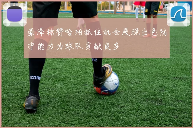豪泽称赞哈珀抓住机会展现出色防守能力为球队贡献良多